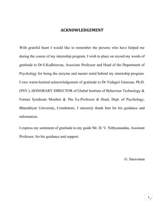 ACKNOWLEDGEMENT

With grateful heart I would like to remember the persons who have helped me
during the course of my internship program. I wish to place on record my words of
gratitude to Dr.S.Kadhiravan, Associate Professor and Head of the Department of
Psychology for being the enzyme and master mind behind my internship program.
I owe warm-hearted acknowledgement of gratitude to Dr Vedagiri Ganesan, Ph.D.
(PSY.), HONORARY DIRECTOR of Global Institute of Behaviour Technology &
Former Syndicate Member & The Ex-Professor & Head, Dept. of Psychology,
Bharathiyar University, Coimbatore. I sincerely thank him for his guidance and
information.
I express my sentiment of gratitude to my guide Mr. D. V. Nithyanandan, Assistant
Professor, for his guidance and support.

G. Saravanan

1

 