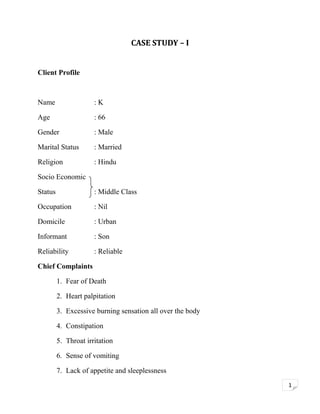 CASE STUDY – I
Client Profile

Name

:K

Age

: 66

Gender

: Male

Marital Status

: Married

Religion

: Hindu

Socio Economic
Status

: Middle Class

Occupation

: Nil

Domicile

: Urban

Informant

: Son

Reliability

: Reliable

Chief Complaints
1. Fear of Death
2. Heart palpitation
3. Excessive burning sensation all over the body
4. Constipation
5. Throat irritation
6. Sense of vomiting
7. Lack of appetite and sleeplessness
1

 