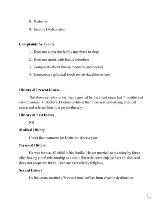 8. Diabetics
9. Erectile Dysfunction

Complaints by Family
1. Does not allow the family members to sleep
2. Does not speak with family members
3. Complaints about family members and doctors
4. Unnecessary physical touch on his daughter-in-law

History of Present Illness
The above symptoms has been reported by the client since last 7 months and
visited around 11 doctors. Doctors certified that there was underlying physical
cause and referred him to a psychotherapy.
History of Past Illness
Nil
Medical History
Under the treatment for Diabetics since a year
Personal History
He was born as 8th child in his family. He got married to his niece by force
after having coital relationship as a result his wife never enjoyed sex till date and
does not cooperate for it. Both are excessively religious.
Sexual History
He had extra-marital affairs and now suffers from erectile dysfunction.

1

 