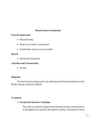 Mental Status Examination
General Appearance
• Dressed Neatly
• Proper Eye contact is maintained.
• Psychomotor activity was not normal
Speech
• Slurred and incoherent
Attention and Concentration
• Normal

Diagnosis
The client has been diagnosed to be suffering from Psychosomatization with
Phobic Anxiety and Fear of Death.

Treatment
1. Paradoxical Intensive Technique
The client was asked to bring out the burning sensation and increase it
to the highest level and face the death for an hour. The harder he tried,
1

 