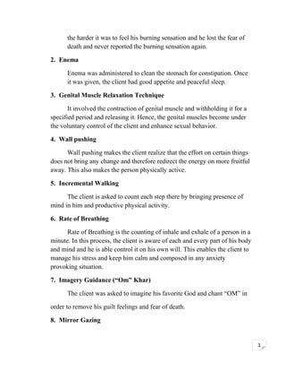 the harder it was to feel his burning sensation and he lost the fear of
death and never reported the burning sensation again.
2. Enema
Enema was administered to clean the stomach for constipation. Once
it was given, the client had good appetite and peaceful sleep.
3. Genital Muscle Relaxation Technique
It involved the contraction of genital muscle and withholding it for a
specified period and releasing it. Hence, the genital muscles become under
the voluntary control of the client and enhance sexual behavior.
4. Wall pushing
Wall pushing makes the client realize that the effort on certain things
does not bring any change and therefore redirect the energy on more fruitful
away. This also makes the person physically active.
5. Incremental Walking
The client is asked to count each step there by bringing presence of
mind in him and productive physical activity.
6. Rate of Breathing
Rate of Breathing is the counting of inhale and exhale of a person in a
minute. In this process, the client is aware of each and every part of his body
and mind and he is able control it on his own will. This enables the client to
manage his stress and keep him calm and composed in any anxiety
provoking situation.
7. Imagery Guidance (“Om” Khar)
The client was asked to imagine his favorite God and chant “OM” in
order to remove his guilt feelings and fear of death.
8. Mirror Gazing

1

 