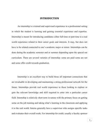 INTRODUCTION
An internship is a trained and supervised experience in a professional setting
in which the student is learning and gaining essential experience and expertise.
Internship is meant for introducing candidates either full-time or part-time to a real
world experience related to their career goals and interests. It may, but does not
have to be related connected to one’s academic major or minor. Internships can be
done during the academic semester and or summer depending upon the spaced out
curriculum. There are several varieties of internship: some are paid some are not
and some offer credit towards graduation.

Internship is an excellent way to build those all important connections that
are invaluable in developing and maintaining a strong professional network for the
future. Internships provide real world experience to those looking to explore or
gain the relevant knowledge and skill required to enter into a particular career
field. Internship is relatively short term in nature with the primary focus on getting
some on the job training and taking what’s learning in the classroom and applying
it to the real world. Interns generally have a supervisor who assigns specific tasks
and evaluates their overall work. For internship for credit, usually a faculty sponsor
1

 