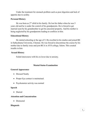 Under the treatment for stomach problem such as poor digestion and lack of
appetite due to acidity.
Personal History
He was born as 2nd child in his family. He lost his father when he was 5
years old and he is under the control of his grandparents. He is forced to get
married soon by his grandmother to get his ancestral property. And his mother is
being neglected by his grandparents leading to conflicts in him.
Educational History
He started schooling at the age of 5. He excelled in his studies and joined BE
in Sathyabama University, Chennai. He was forced to discontinue the course by his
mother due to family issue and join BCA in AVS college, Salem. This created
trouble in him
Sexual History
Failed intercourse with his ex-lover due to anxiety.

Mental Status Examination
General Appearance
• Dressed Neatly
• Proper Eye contact is maintained.
• Psychomotor activity was normal
Speech
• Slurred
Attention and Concentration
• Distracted
Diagnosis
1

 
