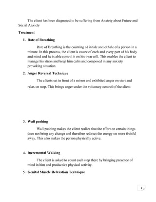 The client has been diagnosed to be suffering from Anxiety about Future and
Social Anxiety
Treatment
1. Rate of Breathing
Rate of Breathing is the counting of inhale and exhale of a person in a
minute. In this process, the client is aware of each and every part of his body
and mind and he is able control it on his own will. This enables the client to
manage his stress and keep him calm and composed in any anxiety
provoking situation.
2. Anger Reversal Technique
The clients sat in front of a mirror and exhibited anger on start and
relax on stop. This brings anger under the voluntary control of the client

3. Wall pushing
Wall pushing makes the client realize that the effort on certain things
does not bring any change and therefore redirect the energy on more fruitful
away. This also makes the person physically active.

4. Incremental Walking
The client is asked to count each step there by bringing presence of
mind in him and productive physical activity.
5. Genital Muscle Relaxation Technique

1

 