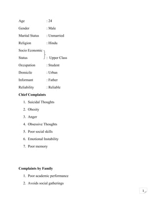 Age

: 24

Gender

: Male

Marital Status

: Unmarried

Religion

: Hindu

Socio Economic
Status

: Upper Class

Occupation

: Student

Domicile

: Urban

Informant

: Father

Reliability

: Reliable

Chief Complaints
1. Suicidal Thoughts
2. Obesity
3. Anger
4. Obsessive Thoughts
5. Poor social skills
6. Emotional Instability
7. Poor memory

Complaints by Family
1. Poor academic performance
2. Avoids social gatherings
1

 