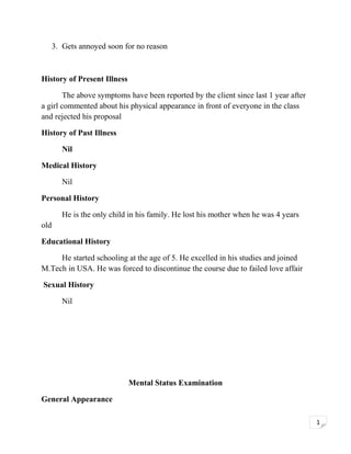 3. Gets annoyed soon for no reason

History of Present Illness
The above symptoms have been reported by the client since last 1 year after
a girl commented about his physical appearance in front of everyone in the class
and rejected his proposal
History of Past Illness
Nil
Medical History
Nil
Personal History
He is the only child in his family. He lost his mother when he was 4 years
old
Educational History
He started schooling at the age of 5. He excelled in his studies and joined
M.Tech in USA. He was forced to discontinue the course due to failed love affair
Sexual History
Nil

Mental Status Examination
General Appearance
1

 
