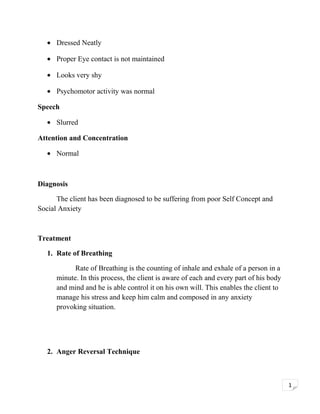 • Dressed Neatly
• Proper Eye contact is not maintained
• Looks very shy
• Psychomotor activity was normal
Speech
• Slurred
Attention and Concentration
• Normal

Diagnosis
The client has been diagnosed to be suffering from poor Self Concept and
Social Anxiety

Treatment
1. Rate of Breathing
Rate of Breathing is the counting of inhale and exhale of a person in a
minute. In this process, the client is aware of each and every part of his body
and mind and he is able control it on his own will. This enables the client to
manage his stress and keep him calm and composed in any anxiety
provoking situation.

2. Anger Reversal Technique

1

 