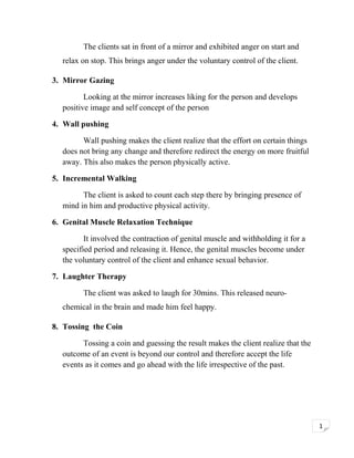 The clients sat in front of a mirror and exhibited anger on start and
relax on stop. This brings anger under the voluntary control of the client.
3. Mirror Gazing
Looking at the mirror increases liking for the person and develops
positive image and self concept of the person
4. Wall pushing
Wall pushing makes the client realize that the effort on certain things
does not bring any change and therefore redirect the energy on more fruitful
away. This also makes the person physically active.
5. Incremental Walking
The client is asked to count each step there by bringing presence of
mind in him and productive physical activity.
6. Genital Muscle Relaxation Technique
It involved the contraction of genital muscle and withholding it for a
specified period and releasing it. Hence, the genital muscles become under
the voluntary control of the client and enhance sexual behavior.
7. Laughter Therapy
The client was asked to laugh for 30mins. This released neurochemical in the brain and made him feel happy.
8. Tossing the Coin
Tossing a coin and guessing the result makes the client realize that the
outcome of an event is beyond our control and therefore accept the life
events as it comes and go ahead with the life irrespective of the past.

1

 