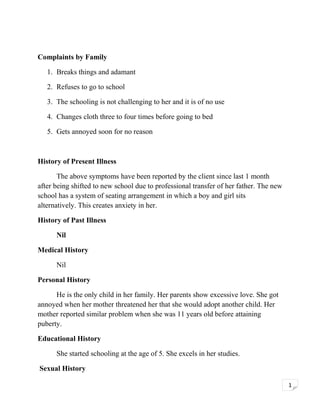 Complaints by Family
1. Breaks things and adamant
2. Refuses to go to school
3. The schooling is not challenging to her and it is of no use
4. Changes cloth three to four times before going to bed
5. Gets annoyed soon for no reason

History of Present Illness
The above symptoms have been reported by the client since last 1 month
after being shifted to new school due to professional transfer of her father. The new
school has a system of seating arrangement in which a boy and girl sits
alternatively. This creates anxiety in her.
History of Past Illness
Nil
Medical History
Nil
Personal History
He is the only child in her family. Her parents show excessive love. She got
annoyed when her mother threatened her that she would adopt another child. Her
mother reported similar problem when she was 11 years old before attaining
puberty.
Educational History
She started schooling at the age of 5. She excels in her studies.
Sexual History
1

 