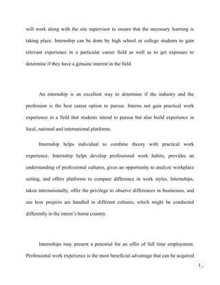 will work along with the site supervisor to ensure that the necessary learning is
taking place. Internship can be done by high school or college students to gain
relevant experience in a particular career field as well as to get exposure to
determine if they have a genuine interest in the field.

An internship is an excellent way to determine if the industry and the
profession is the best career option to pursue. Interns not gain practical work
experience in a field that students intend to pursue but also build experience in
local, national and international platforms.
Internship helps individual to combine theory with practical work
experience. Internship helps develop professional work habits; provides an
understanding of professional cultures, gives an opportunity to analyze workplace
setting, and offers platforms to compare difference in work styles. Internships,
taken internationally, offer the privilege to observe differences in businesses, and
see how projects are handled in different cultures, which might be conducted
differently in the intern’s home country.

Internships may present a potential for an offer of full time employment.
Professional work experience is the most beneficial advantage that can be acquired
1

 