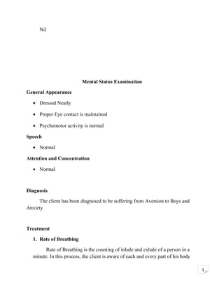 Nil

Mental Status Examination
General Appearance
• Dressed Neatly
• Proper Eye contact is maintained
• Psychomotor activity is normal
Speech
• Normal
Attention and Concentration
• Normal

Diagnosis
The client has been diagnosed to be suffering from Aversion to Boys and
Anxiety

Treatment
1. Rate of Breathing
Rate of Breathing is the counting of inhale and exhale of a person in a
minute. In this process, the client is aware of each and every part of his body
1

 