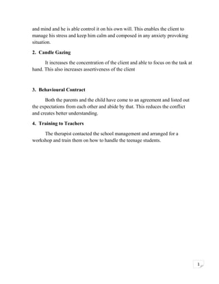 and mind and he is able control it on his own will. This enables the client to
manage his stress and keep him calm and composed in any anxiety provoking
situation.
2. Candle Gazing
It increases the concentration of the client and able to focus on the task at
hand. This also increases assertiveness of the client

3. Behavioural Contract
Both the parents and the child have come to an agreement and listed out
the expectations from each other and abide by that. This reduces the conflict
and creates better understanding.
4. Training to Teachers
The therapist contacted the school management and arranged for a
workshop and train them on how to handle the teenage students.

1

 
