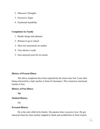 2. Obsessive Thoughts
3. Excessive Anger
4. Emotional Instability

Complaints by Family
1. Breaks things and adamant
2. Refuses to go to school
3. Does not concentrate on studies
4. Uses abusive words
5. Gets annoyed soon for no reason

History of Present Illness
The above symptoms have been reported by the client since last 2 year after
being criticized by a lady teacher in front of classmates. This created an emotional
trauma in him.
History of Past Illness
Nil
Medical History
Nil
Personal History
He is the only child in his family. His parents show excessive love. He got
annoyed when his class teacher slapped in cheek and scolded him in front of girls.
1

 