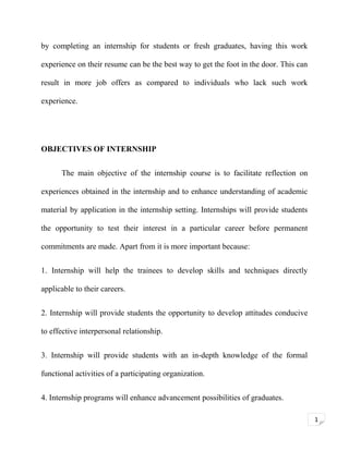 by completing an internship for students or fresh graduates, having this work
experience on their resume can be the best way to get the foot in the door. This can
result in more job offers as compared to individuals who lack such work
experience.

OBJECTIVES OF INTERNSHIP
The main objective of the internship course is to facilitate reflection on
experiences obtained in the internship and to enhance understanding of academic
material by application in the internship setting. Internships will provide students
the opportunity to test their interest in a particular career before permanent
commitments are made. Apart from it is more important because:
1. Internship will help the trainees to develop skills and techniques directly
applicable to their careers.
2. Internship will provide students the opportunity to develop attitudes conducive
to effective interpersonal relationship.
3. Internship will provide students with an in-depth knowledge of the formal
functional activities of a participating organization.
4. Internship programs will enhance advancement possibilities of graduates.
1

 
