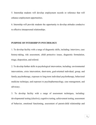 5. Internship students will develop employment records or reference that will
enhance employment opportunities.
6. Internship will provide students the opportunity to develop attitudes conducive
to effective interpersonal relationships.

PURPOSE OF INTERSHIP IN PSYCHOLOGY
1. To develop facility with a range of diagnostic skills, including: interviews, case
history-taking, risk assessment, child protective issues, diagnostic formulation,
triage, disposition, and referral.
2. To develop further skills in psychological intervention, including: environmental
interventions, crisis intervention, short-term, goal-oriented individual, group, and
family psychotherapy, exposure to long-term individual psychotherapy, behavioral
medicine technique, and exposure to psychopharmacology, case management, and
advocacy.
3. To develop facility with a range of assessment techniques, including:
developmental testing (elective), cognitive testing, achievement testing, assessment
of behavior, emotional functioning, assessment of parent-child relationship and

1

 