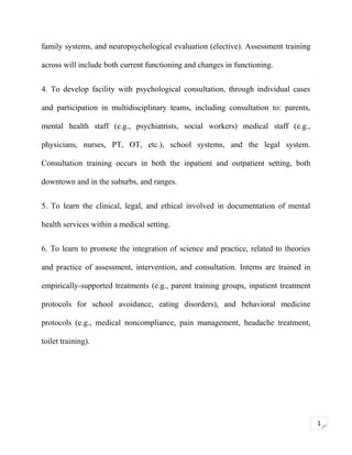 family systems, and neuropsychological evaluation (elective). Assessment training
across will include both current functioning and changes in functioning.
4. To develop facility with psychological consultation, through individual cases
and participation in multidisciplinary teams, including consultation to: parents,
mental health staff (e.g., psychiatrists, social workers) medical staff (e.g.,
physicians, nurses, PT, OT, etc.), school systems, and the legal system.
Consultation training occurs in both the inpatient and outpatient setting, both
downtown and in the suburbs, and ranges.
5. To learn the clinical, legal, and ethical involved in documentation of mental
health services within a medical setting.
6. To learn to promote the integration of science and practice, related to theories
and practice of assessment, intervention, and consultation. Interns are trained in
empirically-supported treatments (e.g., parent training groups, inpatient treatment
protocols for school avoidance, eating disorders), and behavioral medicine
protocols (e.g., medical noncompliance, pain management, headache treatment,
toilet training).

1

 