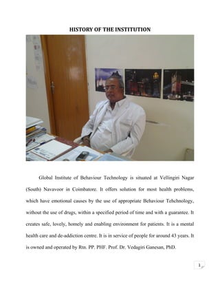 HISTORY OF THE INSTITUTION

Global Institute of Behaviour Technology is situated at Vellingiri Nagar
(South) Navavoor in Coimbatore. It offers solution for most health problems,
which have emotional causes by the use of appropriate Behaviour Tehchnology,
without the use of drugs, within a specified period of time and with a guarantee. It
creates safe, lovely, homely and enabling environment for patients. It is a mental
health care and de-addiction centre. It is in service of people for around 43 years. It
is owned and operated by Rtn. PP. PHF. Prof. Dr. Vedagiri Ganesan, PhD.
1

 