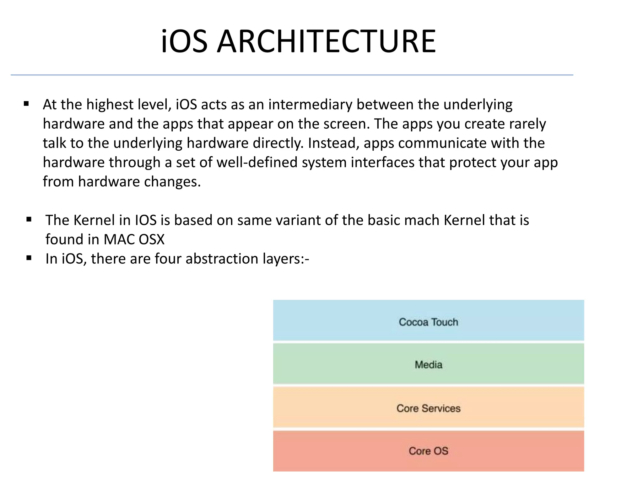 iOS ARCHITECTURE
 At the highest level, iOS acts as an intermediary between the underlying
hardware and the apps that appear on the screen. The apps you create rarely
talk to the underlying hardware directly. Instead, apps communicate with the
hardware through a set of well-defined system interfaces that protect your app
from hardware changes.
 The Kernel in IOS is based on same variant of the basic mach Kernel that is
found in MAC OSX
 In iOS, there are four abstraction layers:-
 