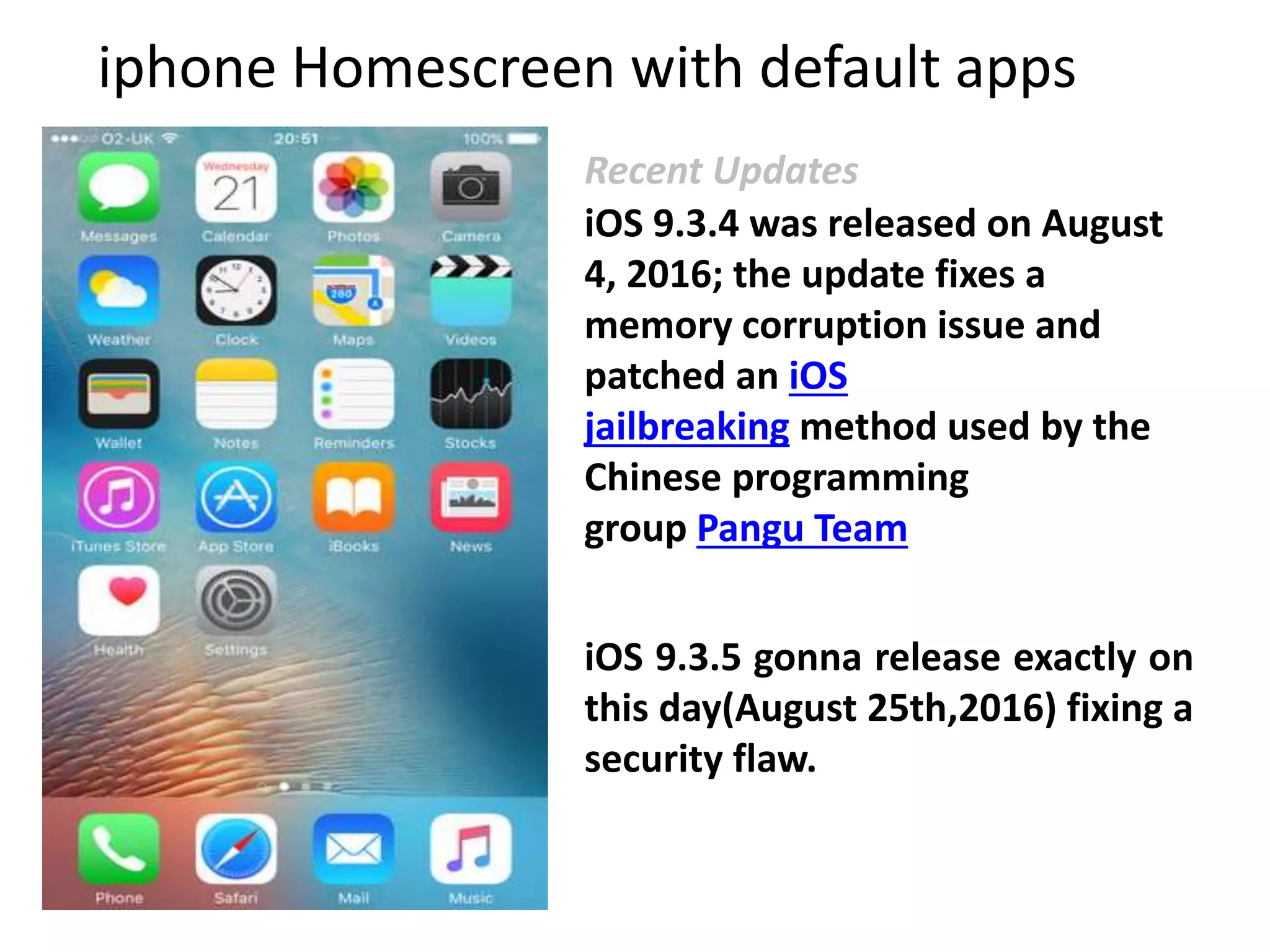 iphone Homescreen with default apps
iOS 9.3.5 gonna release exactly on
this day(August 25th,2016) fixing a
security flaw.
iOS 9.3.4 was released on August
4, 2016; the update fixes a
memory corruption issue and
patched an iOS
jailbreaking method used by the
Chinese programming
group Pangu Team
Recent Updates
 