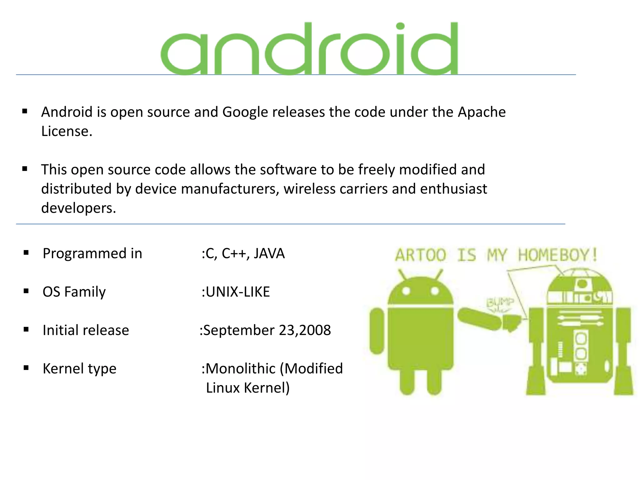  Android is open source and Google releases the code under the Apache
License.
 This open source code allows the software to be freely modified and
distributed by device manufacturers, wireless carriers and enthusiast
developers.
 Programmed in :C, C++, JAVA
 OS Family :UNIX-LIKE
 Initial release :September 23,2008
 Kernel type :Monolithic (Modified
Linux Kernel)
 