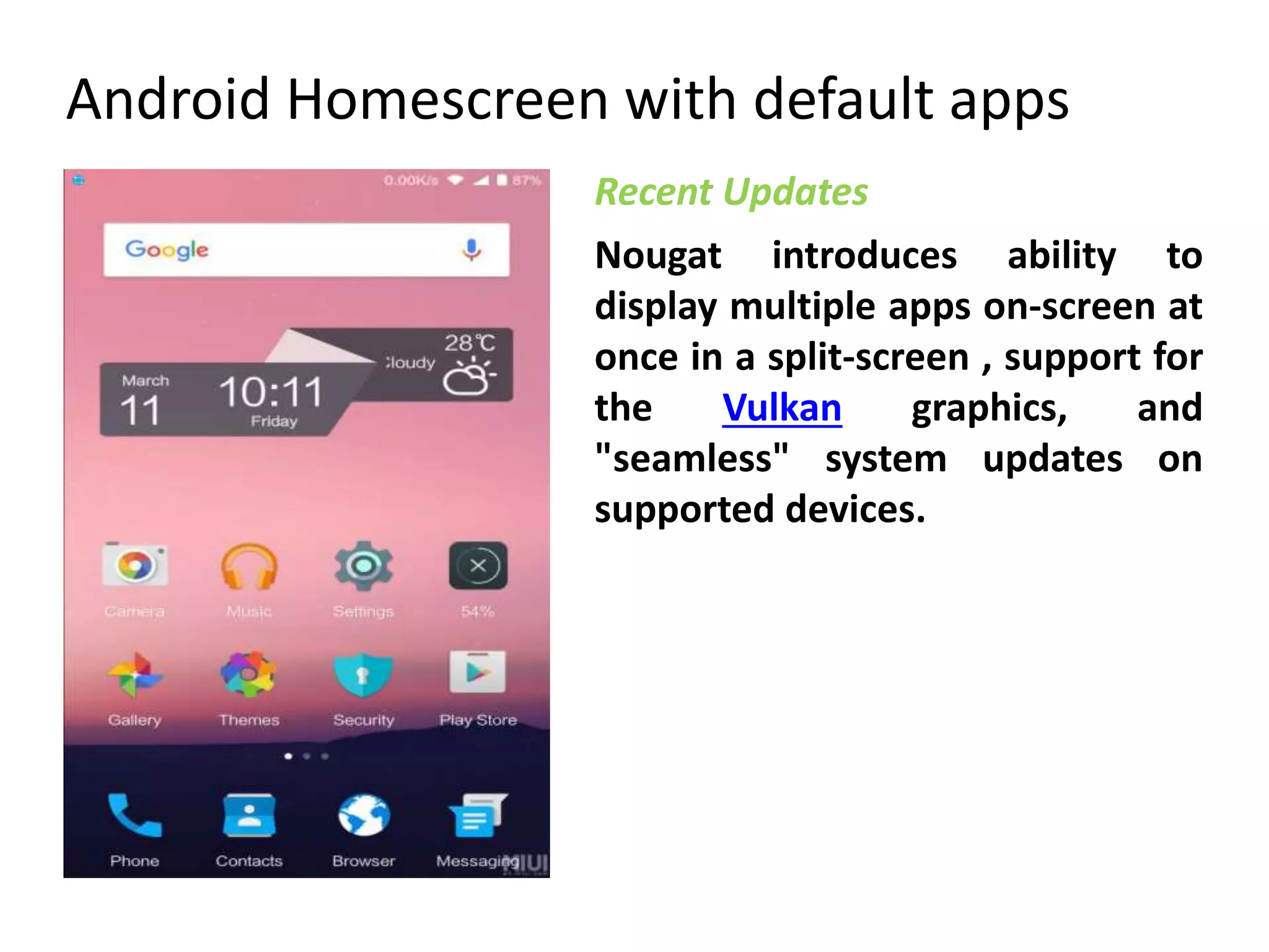 Android Homescreen with default apps
Nougat introduces ability to
display multiple apps on-screen at
once in a split-screen , support for
the Vulkan graphics, and
"seamless" system updates on
supported devices.
Recent Updates
 
