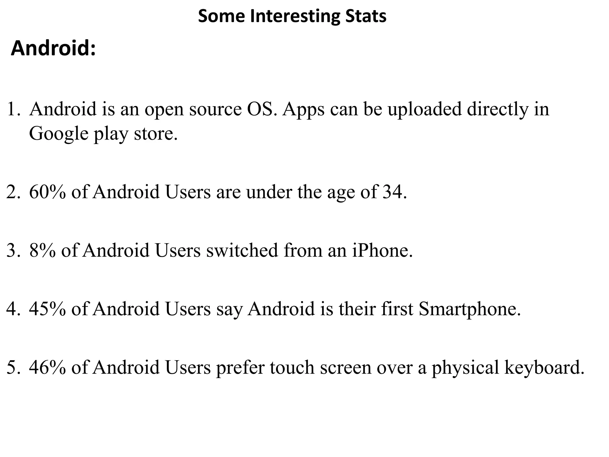 Some Interesting Stats
Android:
1. Android is an open source OS. Apps can be uploaded directly in
Google play store.
2. 60% of Android Users are under the age of 34.
3. 8% of Android Users switched from an iPhone.
4. 45% of Android Users say Android is their first Smartphone.
5. 46% of Android Users prefer touch screen over a physical keyboard.
 
