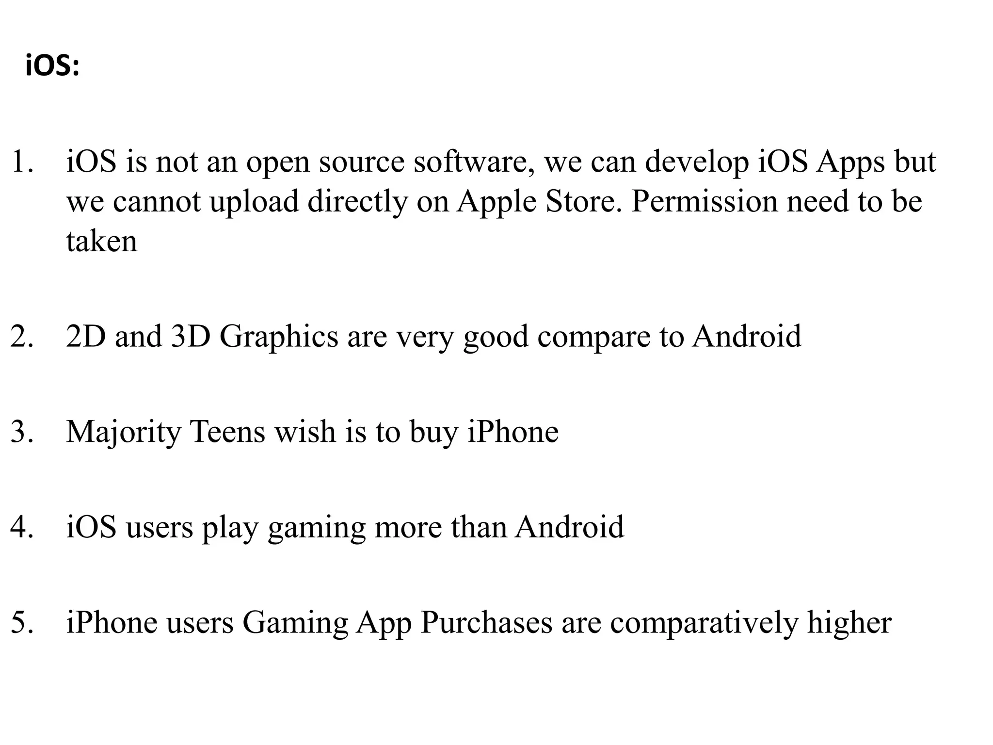 iOS:
1. iOS is not an open source software, we can develop iOS Apps but
we cannot upload directly on Apple Store. Permission need to be
taken
2. 2D and 3D Graphics are very good compare to Android
3. Majority Teens wish is to buy iPhone
4. iOS users play gaming more than Android
5. iPhone users Gaming App Purchases are comparatively higher
 