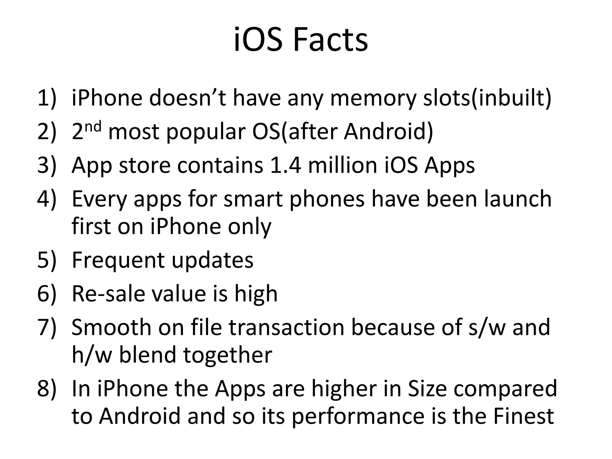 iOS Facts
1) iPhone doesn’t have any memory slots(inbuilt)
2) 2nd most popular OS(after Android)
3) App store contains 1.4 million iOS Apps
4) Every apps for smart phones have been launch
first on iPhone only
5) Frequent updates
6) Re-sale value is high
7) Smooth on file transaction because of s/w and
h/w blend together
8) In iPhone the Apps are higher in Size compared
to Android and so its performance is the Finest
 