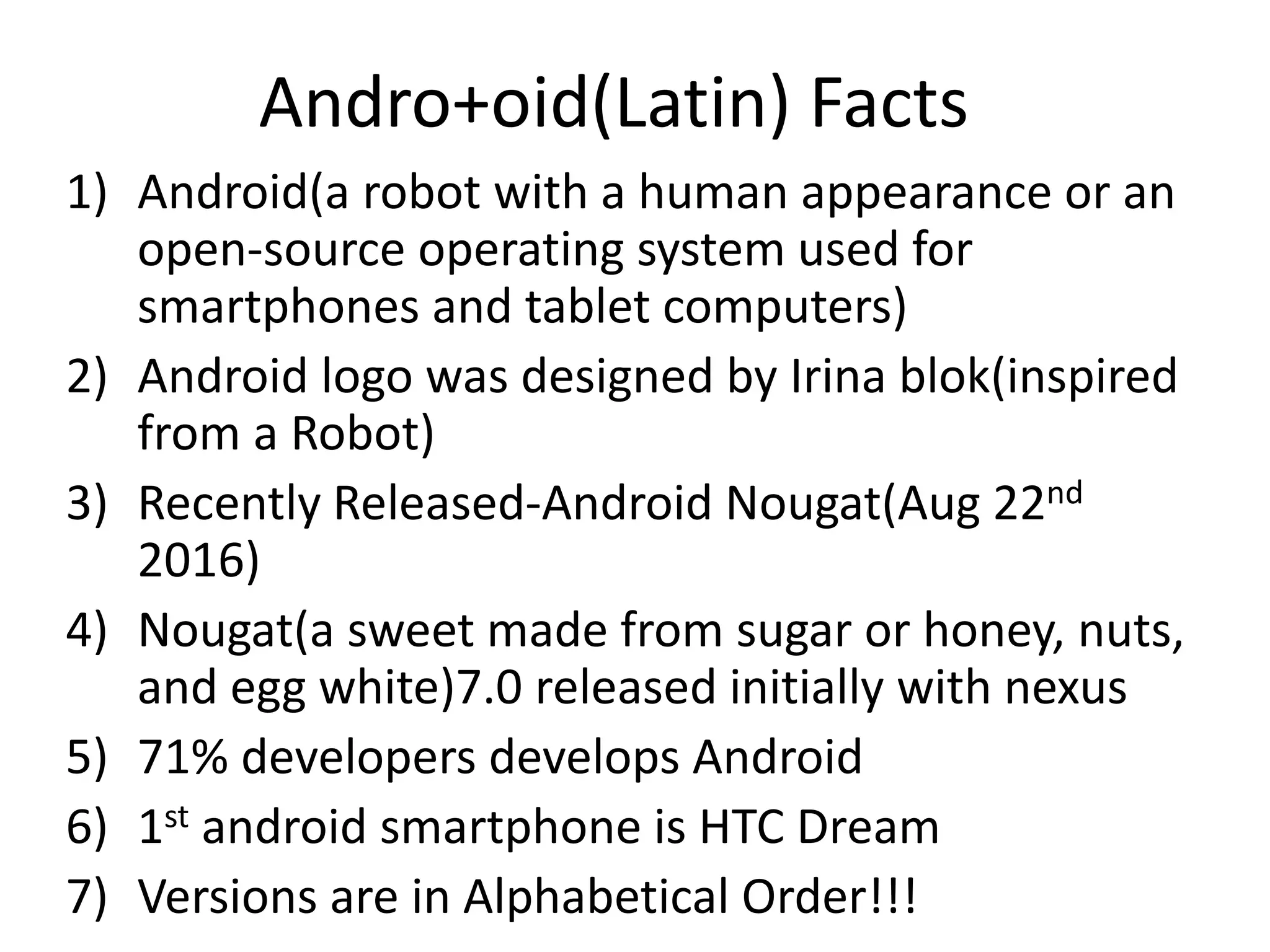 Andro+oid(Latin) Facts
1) Android(a robot with a human appearance or an
open-source operating system used for
smartphones and tablet computers)
2) Android logo was designed by Irina blok(inspired
from a Robot)
3) Recently Released-Android Nougat(Aug 22nd
2016)
4) Nougat(a sweet made from sugar or honey, nuts,
and egg white)7.0 released initially with nexus
5) 71% developers develops Android
6) 1st android smartphone is HTC Dream
7) Versions are in Alphabetical Order!!!
 