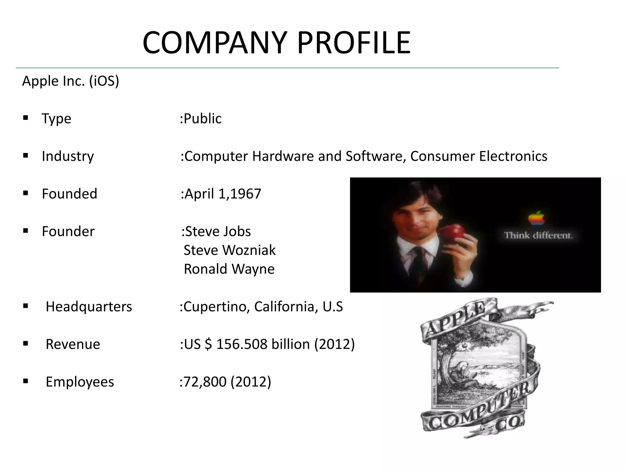 COMPANY PROFILE
Apple Inc. (iOS)
 Type :Public
 Industry :Computer Hardware and Software, Consumer Electronics
 Founded :April 1,1967
 Founder :Steve Jobs
Steve Wozniak
Ronald Wayne
 Headquarters :Cupertino, California, U.S
 Revenue :US $ 156.508 billion (2012)
 Employees :72,800 (2012)
 