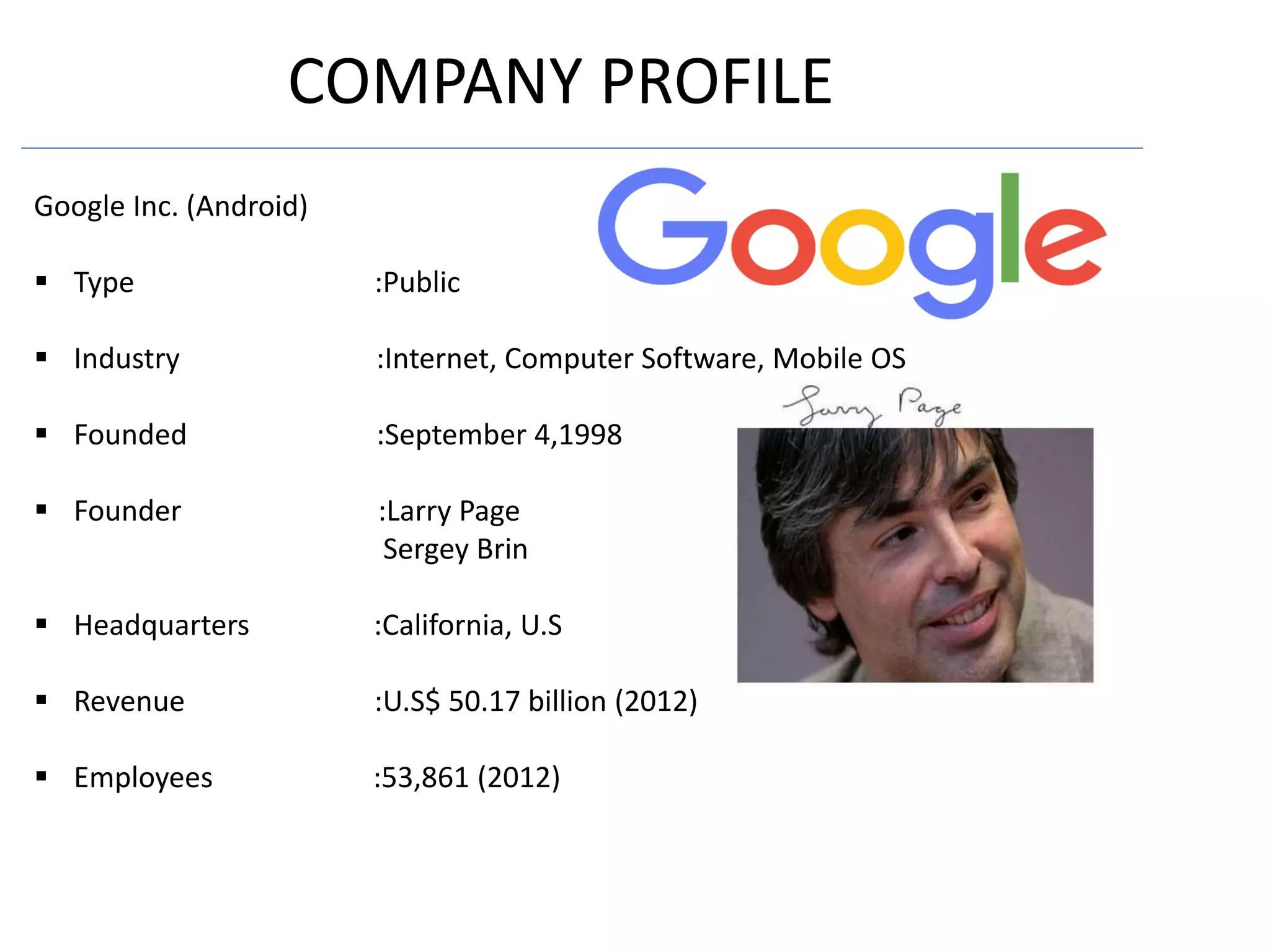 COMPANY PROFILE
Google Inc. (Android)
 Type :Public
 Industry :Internet, Computer Software, Mobile OS
 Founded :September 4,1998
 Founder :Larry Page
Sergey Brin
 Headquarters :California, U.S
 Revenue :U.S$ 50.17 billion (2012)
 Employees :53,861 (2012)
 