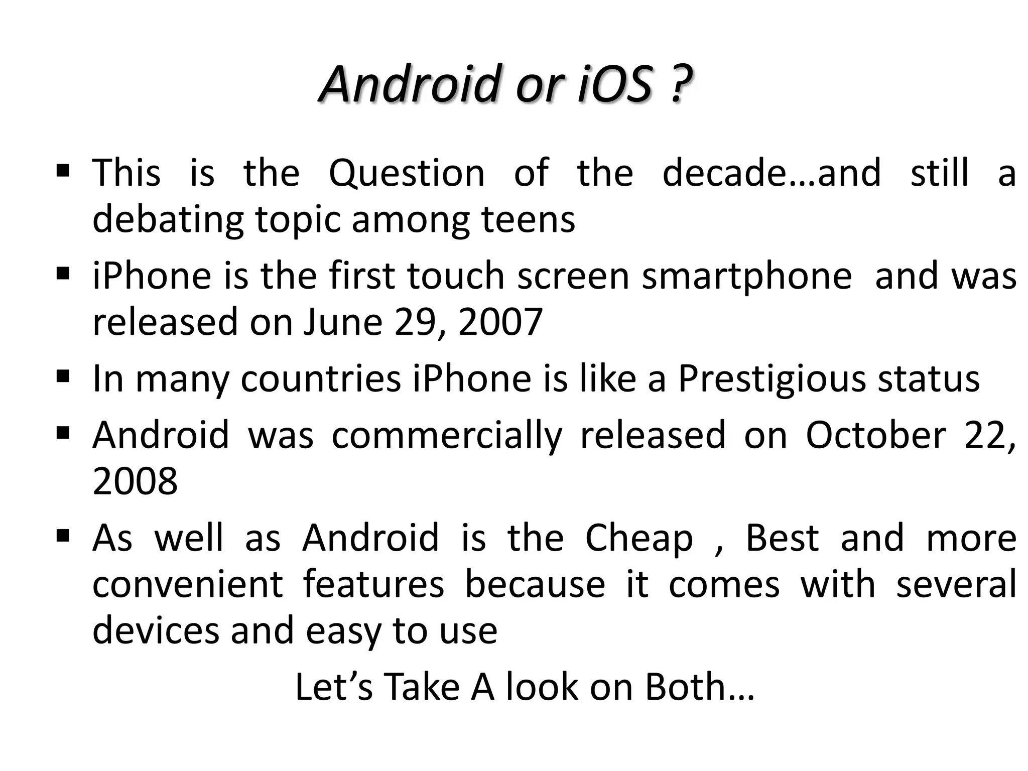  This is the Question of the decade…and still a
debating topic among teens
 iPhone is the first touch screen smartphone and was
released on June 29, 2007
 In many countries iPhone is like a Prestigious status
 Android was commercially released on October 22,
2008
 As well as Android is the Cheap , Best and more
convenient features because it comes with several
devices and easy to use
Let’s Take A look on Both…
Android or iOS ?
 