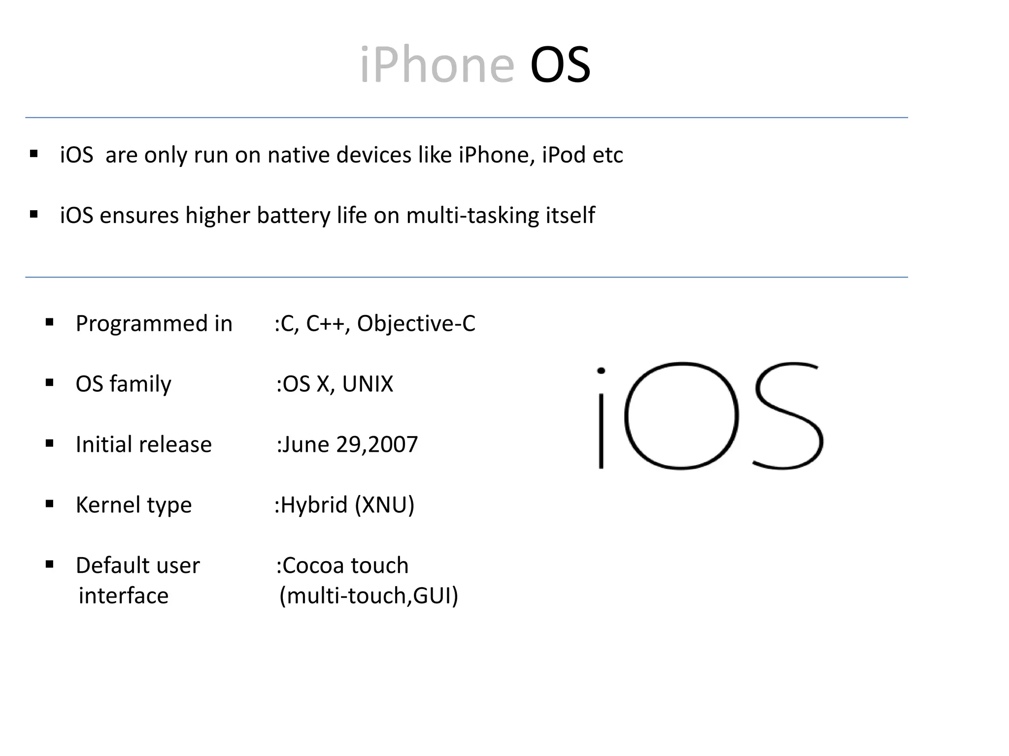 iPhone OS
 iOS are only run on native devices like iPhone, iPod etc
 iOS ensures higher battery life on multi-tasking itself
 Programmed in :C, C++, Objective-C
 OS family :OS X, UNIX
 Initial release :June 29,2007
 Kernel type :Hybrid (XNU)
 Default user :Cocoa touch
interface (multi-touch,GUI)
 