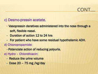 CONT….
c) Desmo-pressin acetate.
- Vasopressin deratives administered into the nose through a
soft, flexible nasal.
- Duration of action 12 to 24 hrs
- For patient who have some residual hypothalamic ADH.
d) Chloropropamide:
- Potenciate action of reducing polyuria.
e) Hydro – Chlorothiacin:
- Reduce the urine volume
- Dose 20 – 75 mg /kg/day
 