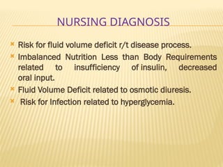 NURSING DIAGNOSIS
 Risk for fluid volume deficit r/t disease process.
 Imbalanced Nutrition Less than Body Requirements
related to insufficiency of insulin, decreased
oral input.
 Fluid Volume Deficit related to osmotic diuresis.
 Risk for Infection related to hyperglycemia.
 