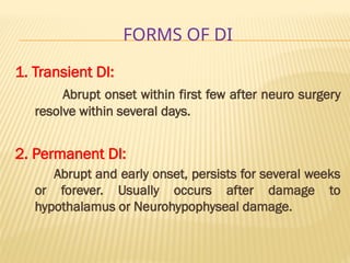 FORMS OF DI
1. Transient DI:
Abrupt onset within first few after neuro surgery
resolve within several days.
2. Permanent DI:
Abrupt and early onset, persists for several weeks
or forever. Usually occurs after damage to
hypothalamus or Neurohypophyseal damage.
 