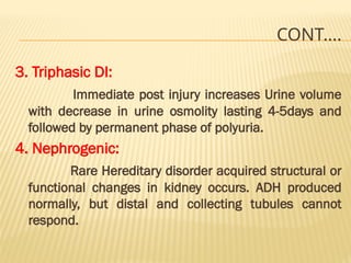 CONT….
3. Triphasic DI:
Immediate post injury increases Urine volume
with decrease in urine osmolity lasting 4-5days and
followed by permanent phase of polyuria.
4. Nephrogenic:
Rare Hereditary disorder acquired structural or
functional changes in kidney occurs. ADH produced
normally, but distal and collecting tubules cannot
respond.
 