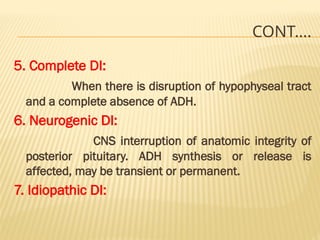 CONT….
5. Complete DI:
When there is disruption of hypophyseal tract
and a complete absence of ADH.
6. Neurogenic DI:
CNS interruption of anatomic integrity of
posterior pituitary. ADH synthesis or release is
affected, may be transient or permanent.
7. Idiopathic DI:
 