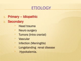 ETIOLOGY
1. Primary – Idiopathic
2. Secondary
 Head trauma
 Neuro surgery
 Tumors (Intra cranial)
 Vascular
 Infection (Meningitis)
 Longstanding renal disease
 Hypokalemia.
 