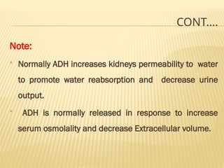 CONT….
Note:
 Normally ADH increases kidneys permeability to water
to promote water reabsorption and decrease urine
output.
 ADH is normally released in response to increase
serum osmolality and decrease Extracellular volume.
 