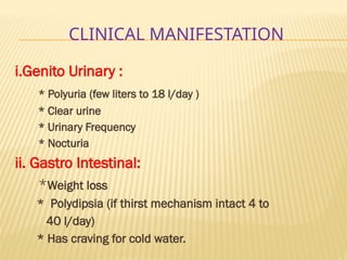 CLINICAL MANIFESTATION
i.Genito Urinary :
* Polyuria (few liters to 18 l/day )
* Clear urine
* Urinary Frequency
* Nocturia
ii. Gastro Intestinal:
*Weight loss
* Polydipsia (if thirst mechanism intact 4 to
40 l/day)
* Has craving for cold water.
 