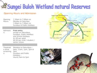 Sungei Buloh Wetland natural Reserves Mondays to Saturdays -  9am, 11am, 1pm, 3pm & 5pm Sundays and Public Holidays -  Hourly 9am to 5pm Theatrette show screenings: Free entry except on Saturdays, Sundays, Public Holidays and School Holidays. $1.00 per adult  $0.50 per child / student / senior citizen  Admission:  7.30am to 7.00pm on Monday to Saturday 7.00am to 7.00pm on Sundays & Public Holidays  Opening Hours:  