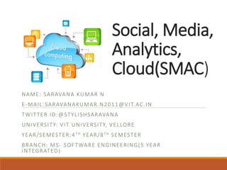 Social, Media,
Analytics,
Cloud(SMAC)
NAME: SARAVANA KUMAR N
E-MAIL:SARAVANAKUMAR.N2011@VIT.AC.IN
TWITTER ID:@STYLISHSARAVANA
UNIVERSITY: VIT UNIVERSITY, VELLORE
YEAR/SEMESTER:4TH YEAR/8TH SEMESTER
BRANCH: MS- SOFTWARE ENGINEERING(5 YEAR
INTEGRATED)
 