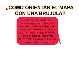 ¿CÓMO ORIENTAR EL MAPA CON UNA BRÚJULA?Si no tenemos puntos de referencia podemos orientar el mapa con una brújula. Se pone la brújula encima del mapa, se gira éste hasta que la aguja imantada señale el norte del mapa y las líneas Norte-Sur queden paralelas a los meridianos de éste.
