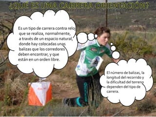 ¿qué es una CARRERA orientación?Es un tipo de carrera contra reloj que se realiza, normalmente, a través de un espacio natural, donde hay colocadas unas balizas que los corredores deben encontrar, y que están en un orden libre. El número de balizas, la longitud del recorrido y la dificultad del terreno dependen del tipo de carrera. 