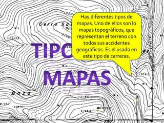Hay diferentes tipos de mapas. Uno de ellos son lo mapas topográficos, que representan el terreno con todos sus accidentes geográficos. Es el usado en este tipo de carreras.Tipos de mapas