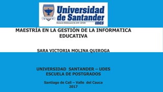 MAESTRÍA EN LA GESTIÓN DE LA INFORMATICA
EDUCATIVA
SARA VICTORIA MOLINA QUIROGA
UNIVERSIDAD SANTANDER – UDES
ESCUELA DE POSTGRADOS
Santiago de Cali – Valle del Cauca
2017
 