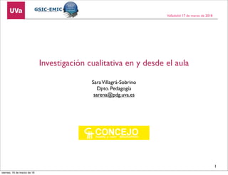 Investigación cualitativa en y desde el aula
SaraVillagrá-Sobrino
Dpto. Pedagogía
sarena@pdg.uva.es
Valladolid 17 de marzo de 2018
1
viernes, 16 de marzo de 18
 