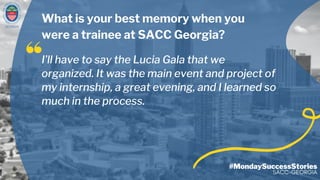 GEORGIA
#MondaySuccessStories
SACC-GEORGIA
I’ll have to say the Lucia Gala that we
organized. It was the main event and project of
my internship, a great evening, and I learned so
much in the process.
What is your best memory when you
were a trainee at SACC Georgia?
 