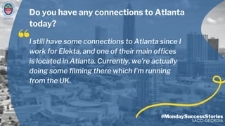 GEORGIA
#MondaySuccessStories
SACC-GEORGIA
I still have some connections to Atlanta since I
work for Elekta, and one of their main offices
is located in Atlanta. Currently, we’re actually
doing some filming there which I’m running
from the UK.
Do you have any connections to Atlanta
today?
 
